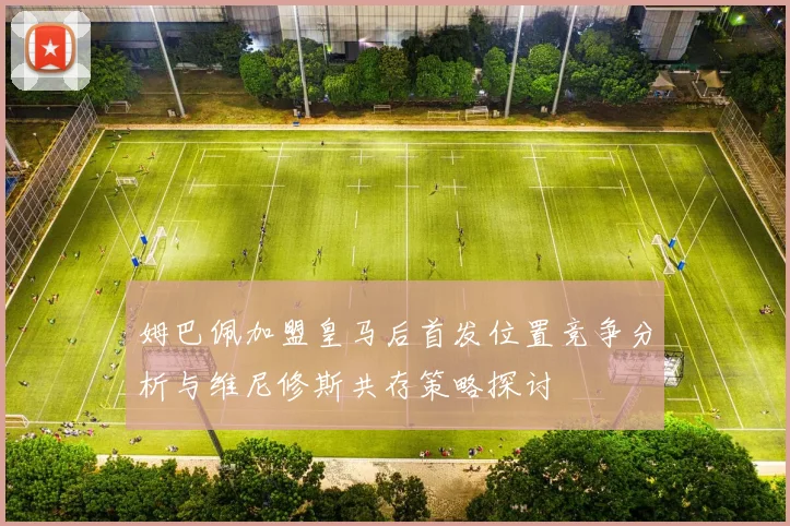 姆巴佩加盟皇马后首发位置竞争分析与维尼修斯共存策略探讨
