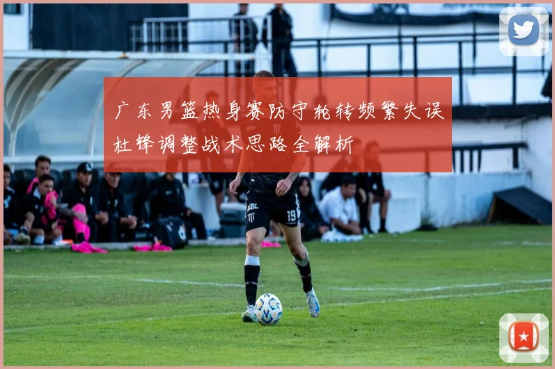广东男篮热身赛防守轮转频繁失误杜锋调整战术思路全解析