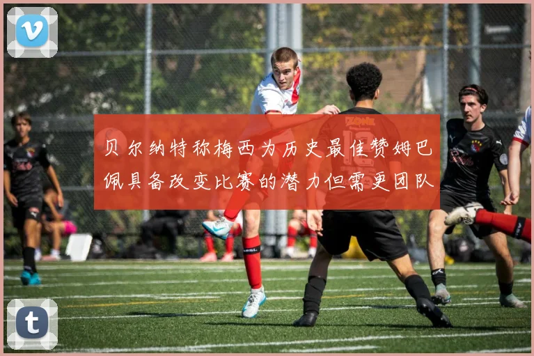贝尔纳特称梅西为历史最佳赞姆巴佩具备改变比赛的潜力但需更团队化